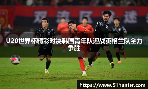 U20世界杯精彩对决韩国青年队迎战英格兰队全力争胜